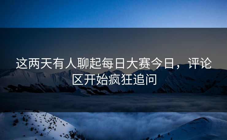 这两天有人聊起每日大赛今日，评论区开始疯狂追问