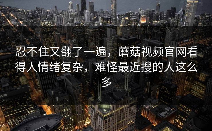 忍不住又翻了一遍，蘑菇视频官网看得人情绪复杂，难怪最近搜的人这么多