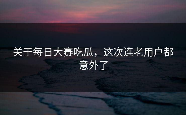 关于每日大赛吃瓜，这次连老用户都意外了
