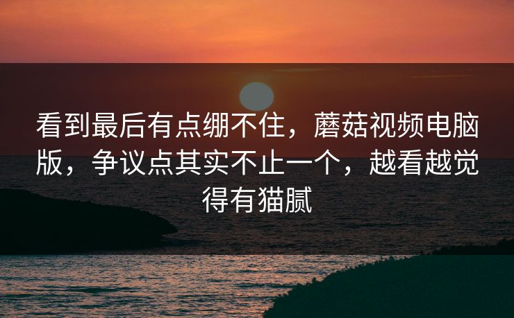 看到最后有点绷不住，蘑菇视频电脑版，争议点其实不止一个，越看越觉得有猫腻