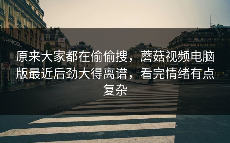 原来大家都在偷偷搜，蘑菇视频电脑版最近后劲大得离谱，看完情绪有点复杂
