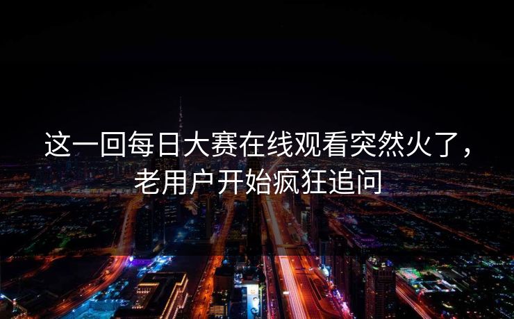 这一回每日大赛在线观看突然火了，老用户开始疯狂追问