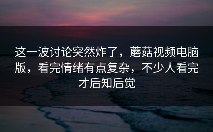 这一波讨论突然炸了，蘑菇视频电脑版，看完情绪有点复杂，不少人看完才后知后觉