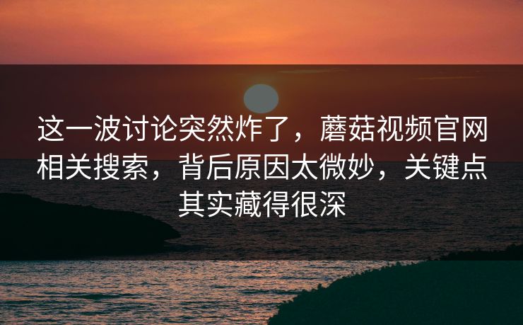 这一波讨论突然炸了，蘑菇视频官网相关搜索，背后原因太微妙，关键点其实藏得很深