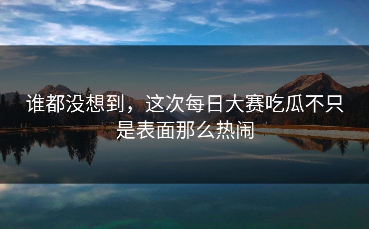 谁都没想到，这次每日大赛吃瓜不只是表面那么热闹  第1张