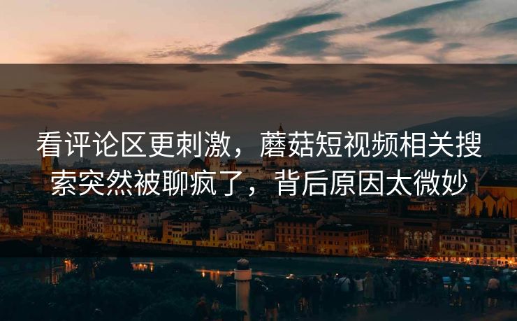 看评论区更刺激,蘑菇短视频相关搜索突然被聊疯了,背后原因太微妙 第1张 看评论区更刺激,蘑菇短视频相关搜索突然被聊疯了,背后原因太微妙 第1张