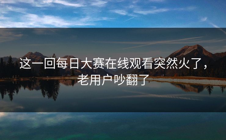 这一回每日大赛在线观看突然火了，老用户吵翻了  第1张