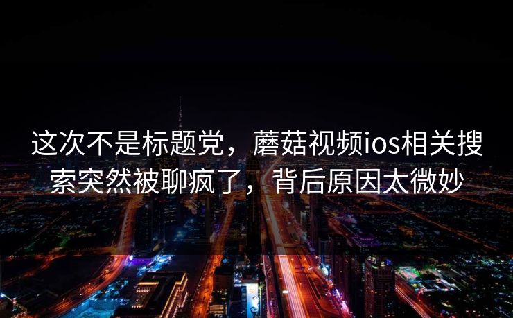这次不是标题党,蘑菇视频ios相关搜索突然被聊疯了,背后原因太微妙 第1张 这次不是标题党,蘑菇视频ios相关搜索突然被聊疯了,背后原因太微妙 第1张