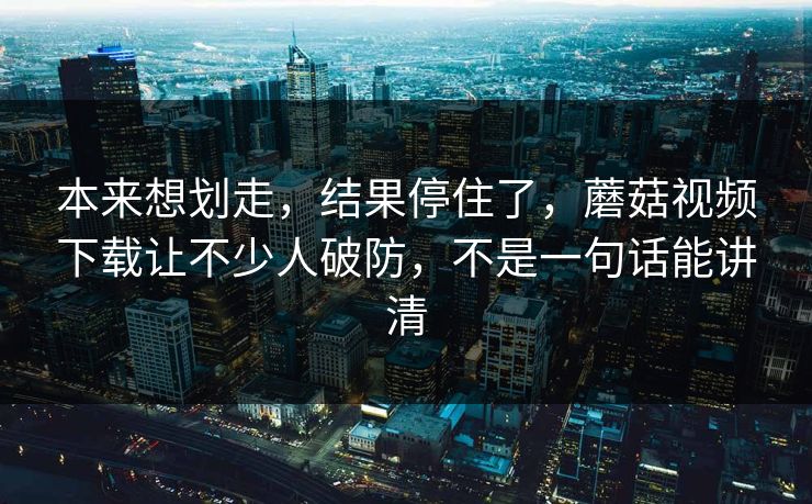 本来想划走，结果停住了，蘑菇视频下载让不少人破防，不是一句话能讲清  第1张