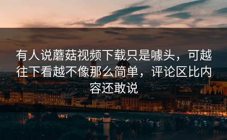 有人说蘑菇视频下载只是噱头,可越往下看越不像那么简单,评论区比内容还敢说 第1张 有人说蘑菇视频下载只是噱头,可越往下看越不像那么简单,评论区比内容还敢说 第1张