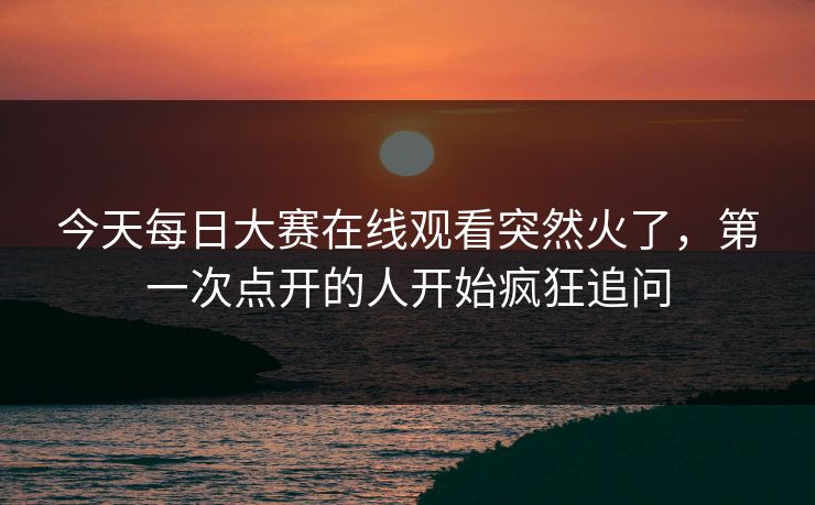今天每日大赛在线观看突然火了，第一次点开的人开始疯狂追问  第1张