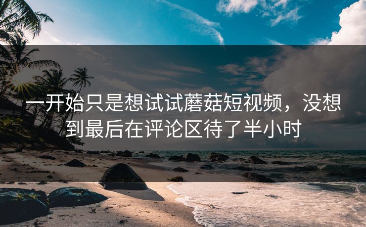 一开始只是想试试蘑菇短视频,没想到最后在评论区待了半小时 第1张 一开始只是想试试蘑菇短视频,没想到最后在评论区待了半小时 第1张