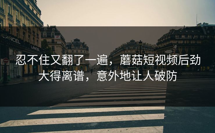 忍不住又翻了一遍，蘑菇短视频后劲大得离谱，意外地让人破防  第1张