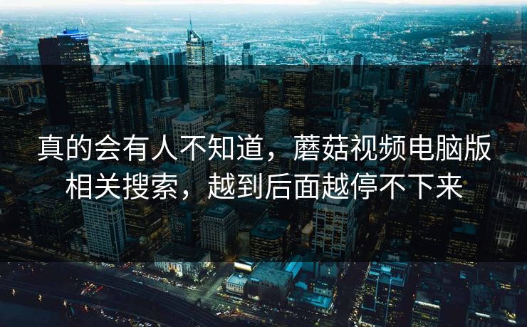 真的会有人不知道,蘑菇视频电脑版相关搜索,越到后面越停不下来 第1张 真的会有人不知道,蘑菇视频电脑版相关搜索,越到后面越停不下来 第1张