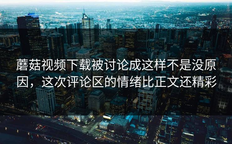 蘑菇视频下载被讨论成这样不是没原因,这次评论区的情绪比正文还精彩 第1张 蘑菇视频下载被讨论成这样不是没原因,这次评论区的情绪比正文还精彩 第1张