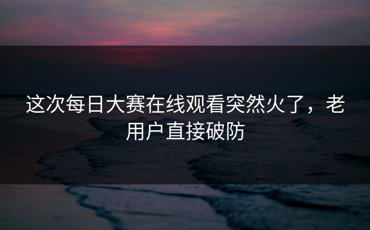 这次每日大赛在线观看突然火了，老用户直接破防  第1张