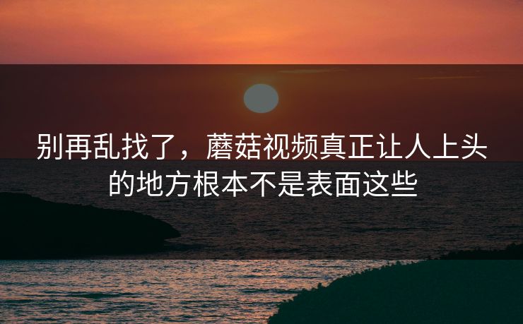 别再乱找了,蘑菇视频真正让人上头的地方根本不是表面这些 第1张 别再乱找了,蘑菇视频真正让人上头的地方根本不是表面这些 第1张