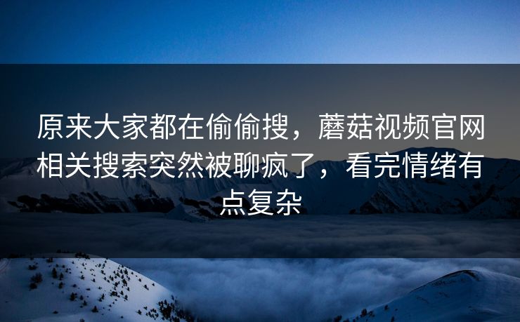 原来大家都在偷偷搜，蘑菇视频官网相关搜索突然被聊疯了，看完情绪有点复杂  第1张