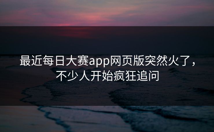 最近每日大赛app网页版突然火了，不少人开始疯狂追问  第1张