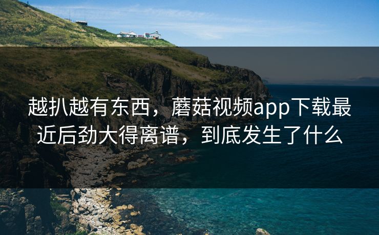 越扒越有东西，蘑菇视频app下载最近后劲大得离谱，到底发生了什么  第1张