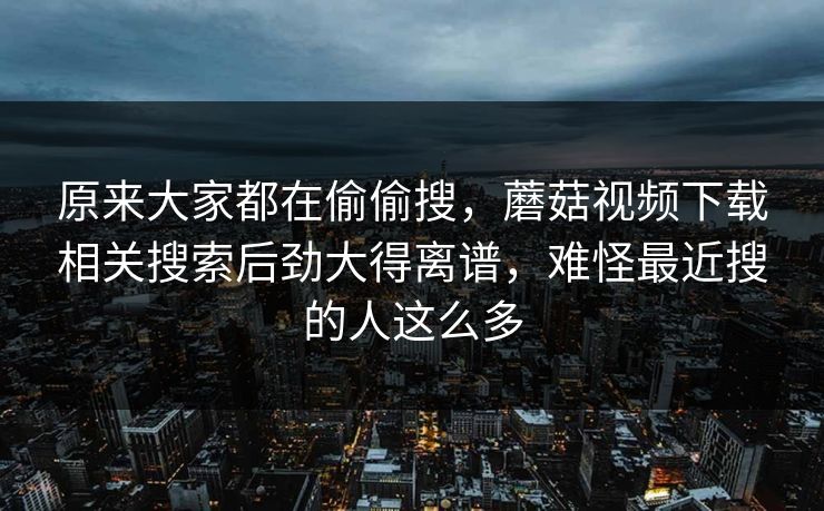 原来大家都在偷偷搜,蘑菇视频下载相关搜索后劲大得离谱,难怪最近搜的人这么多 第1张 原来大家都在偷偷搜,蘑菇视频下载相关搜索后劲大得离谱,难怪最近搜的人这么多 第1张