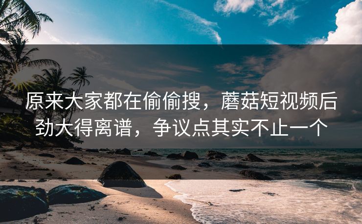 原来大家都在偷偷搜，蘑菇短视频后劲大得离谱，争议点其实不止一个  第1张