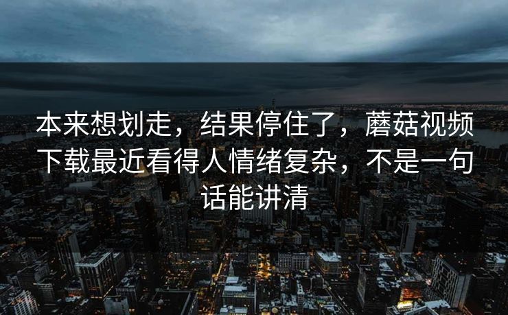 本来想划走，结果停住了，蘑菇视频下载最近看得人情绪复杂，不是一句话能讲清  第1张
