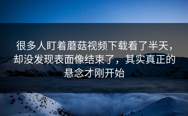 很多人盯着蘑菇视频下载看了半天,却没发现表面像结束了,其实真正的悬念才刚开始 第1张 很多人盯着蘑菇视频下载看了半天,却没发现表面像结束了,其实真正的悬念才刚开始 第1张
