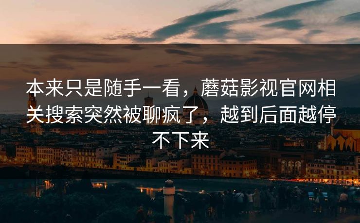 本来只是随手一看,蘑菇影视官网相关搜索突然被聊疯了,越到后面越停不下来 第1张 本来只是随手一看,蘑菇影视官网相关搜索突然被聊疯了,越到后面越停不下来 第1张