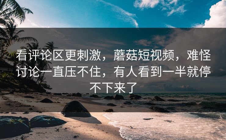 看评论区更刺激，蘑菇短视频，难怪讨论一直压不住，有人看到一半就停不下来了  第1张